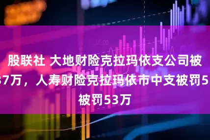 股联社 大地财险克拉玛依支公司被罚37万，人寿财险克拉玛依市中支被罚53万