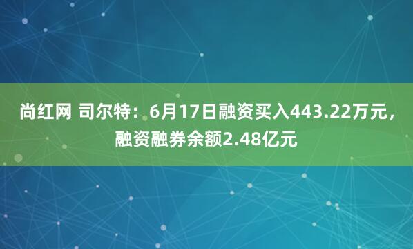 尚红网 司尔特：6月17日融资买入443.22万元，融资融券余额2.48亿元