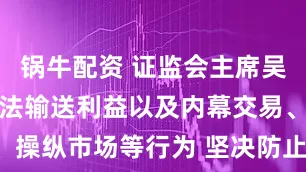 锅牛配资 证监会主席吴清：严惩违法输送利益以及内幕交易、操纵市场等行为 坚决防止“浑水摸鱼”