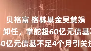 贝格富 格林基金吴慧娟“清仓式”卸任，掌舵超60亿元债基不足4个月引关注