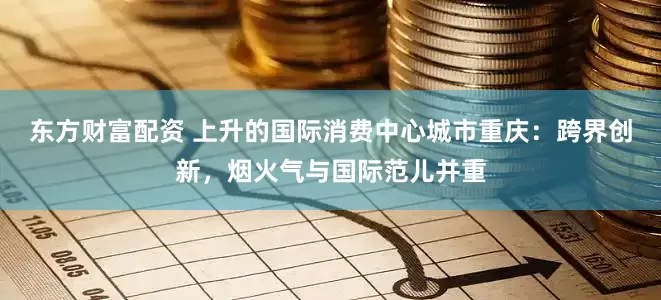 东方财富配资 上升的国际消费中心城市重庆：跨界创新，烟火气与国际范儿并重