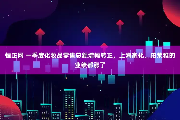 恒正网 一季度化妆品零售总额增幅转正，上海家化、珀莱雅的业绩都涨了