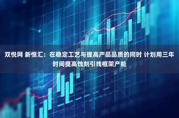 双悦网 新恒汇：在稳定工艺与提高产品品质的同时 计划用三年时间提高蚀刻引线框架产能
