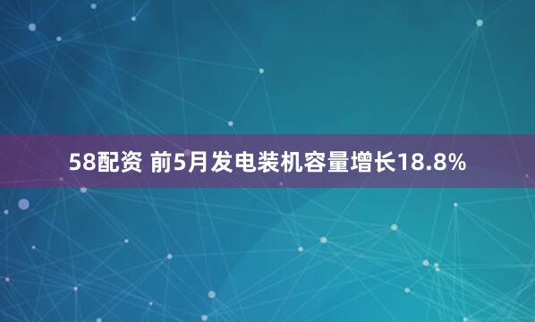 58配资 前5月发电装机容量增长18.8%