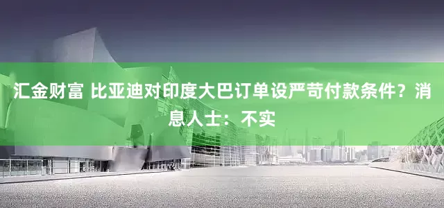 汇金财富 比亚迪对印度大巴订单设严苛付款条件？消息人士：不实