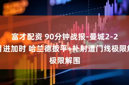 富才配资 90分钟战报-曼城2-2新月进加时 哈兰德扳平+补射遭门线极限解围