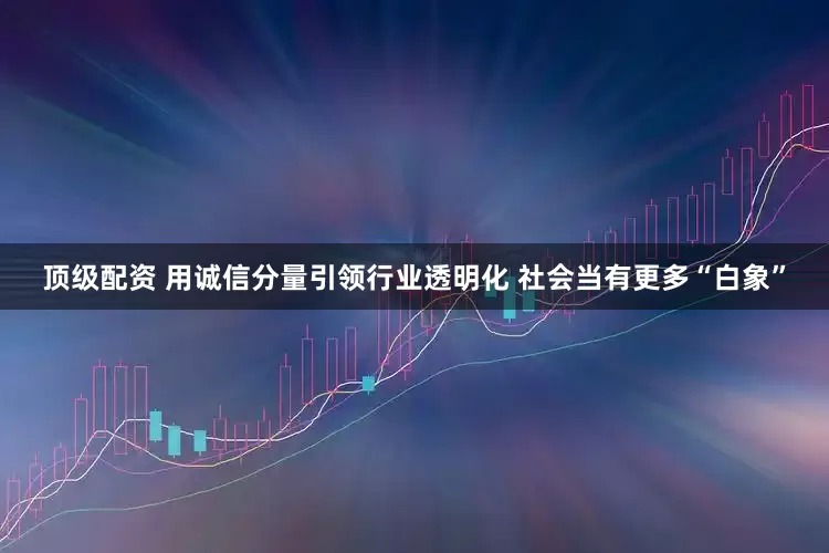 顶级配资 用诚信分量引领行业透明化 社会当有更多“白象”