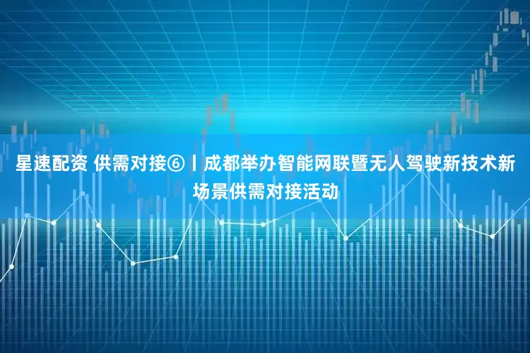 星速配资 供需对接⑥丨成都举办智能网联暨无人驾驶新技术新场景供需对接活动