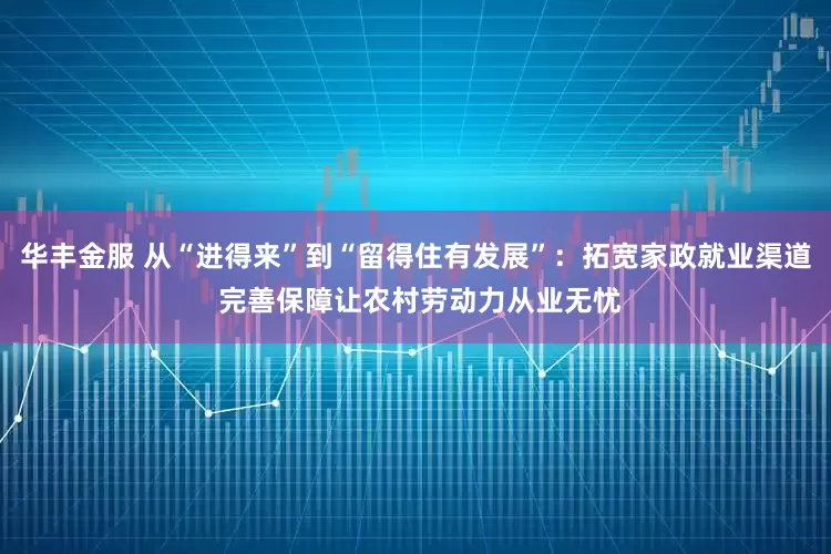 华丰金服 从“进得来”到“留得住有发展”：拓宽家政就业渠道 完善保障让农村劳动力从业无忧