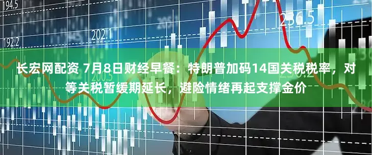 长宏网配资 7月8日财经早餐：特朗普加码14国关税税率，对等关税暂缓期延长，避险情绪再起支撑金价