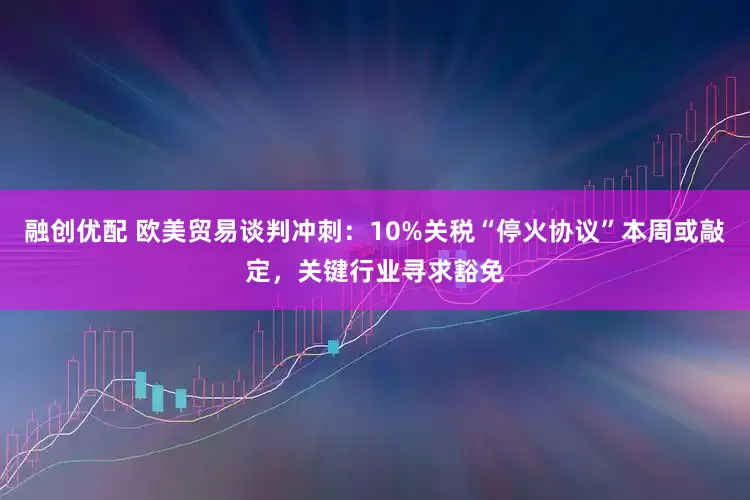 融创优配 欧美贸易谈判冲刺：10%关税“停火协议”本周或敲定，关键行业寻求豁免