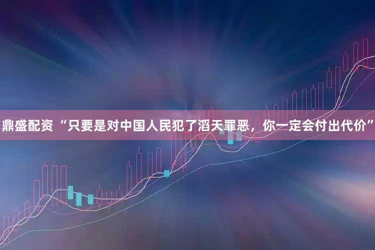 鼎盛配资 “只要是对中国人民犯了滔天罪恶，你一定会付出代价”