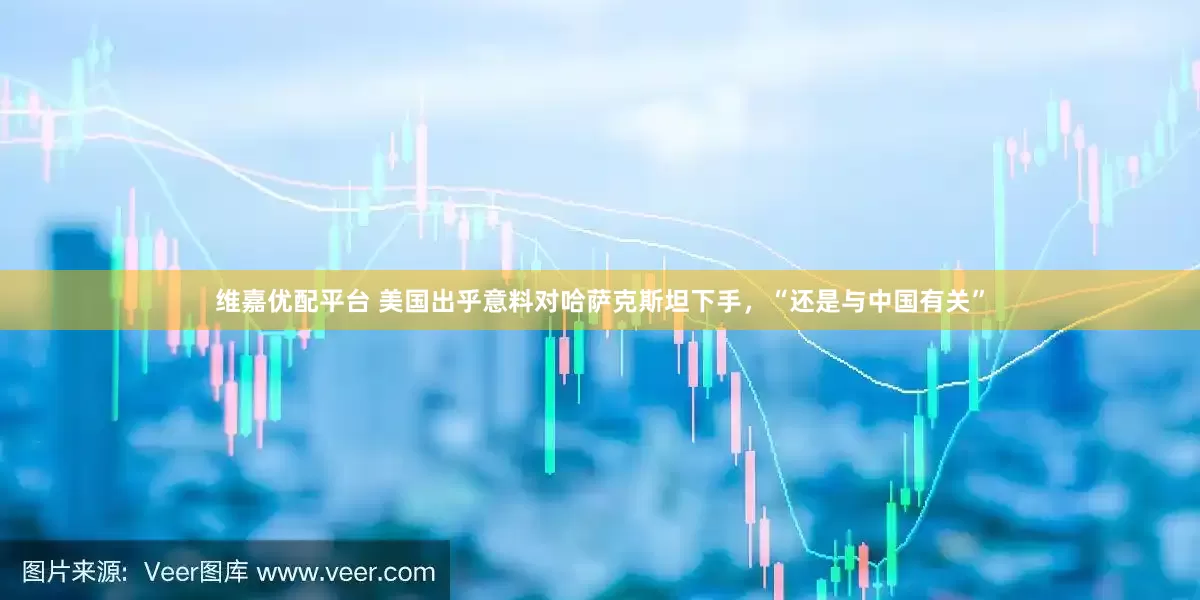 维嘉优配平台 美国出乎意料对哈萨克斯坦下手，“还是与中国有关”