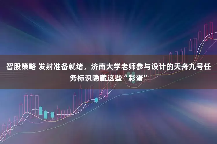 智股策略 发射准备就绪，济南大学老师参与设计的天舟九号任务标识隐藏这些“彩蛋”