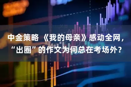 中金策略 《我的母亲》感动全网，“出圈”的作文为何总在考场外？