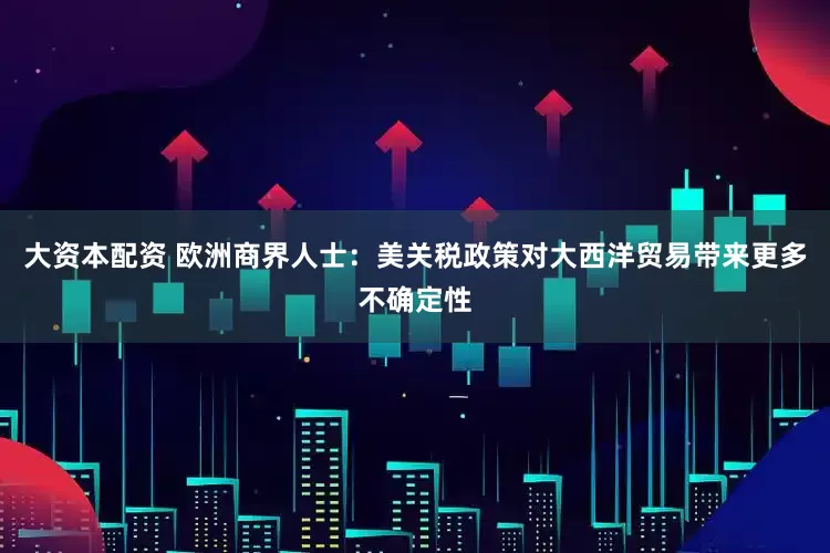 大资本配资 欧洲商界人士：美关税政策对大西洋贸易带来更多不确定性