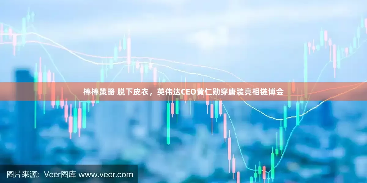 棒棒策略 脱下皮衣，英伟达CEO黄仁勋穿唐装亮相链博会