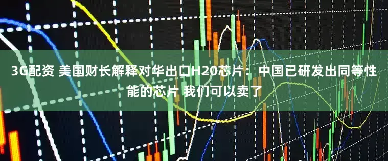 3G配资 美国财长解释对华出口H20芯片：中国已研发出同等性能的芯片 我们可以卖了