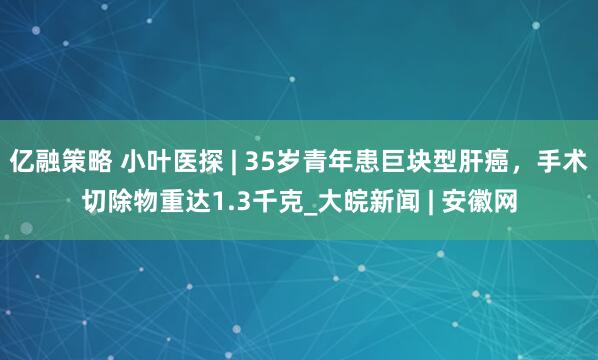 亿融策略 小叶医探 | 35岁青年患巨块型肝癌，手术切除物重达1.3千克_大皖新闻 | 安徽网
