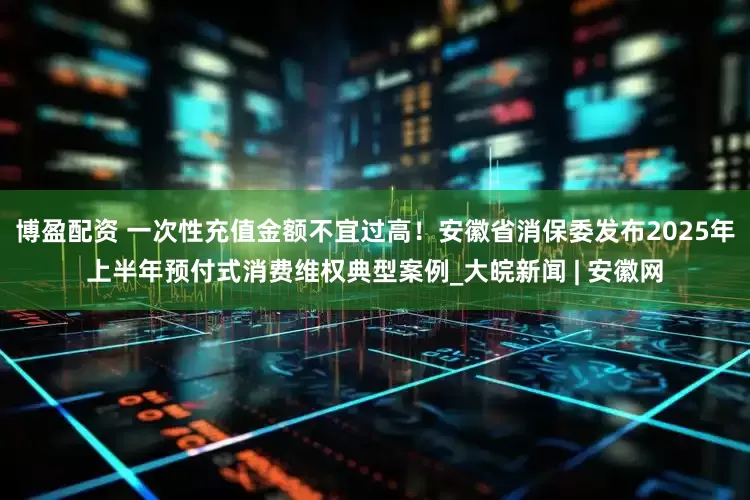 博盈配资 一次性充值金额不宜过高！安徽省消保委发布2025年上半年预付式消费维权典型案例_大皖新闻 | 安徽网