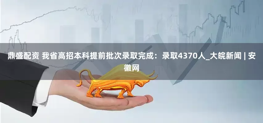 鼎盛配资 我省高招本科提前批次录取完成：录取4370人_大皖新闻 | 安徽网