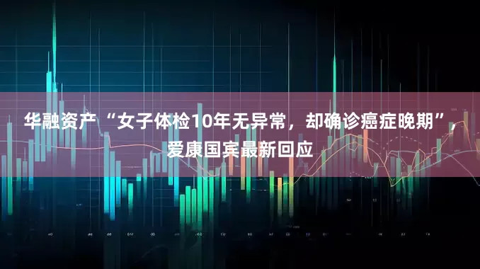 华融资产 “女子体检10年无异常，却确诊癌症晚期”，爱康国宾最新回应