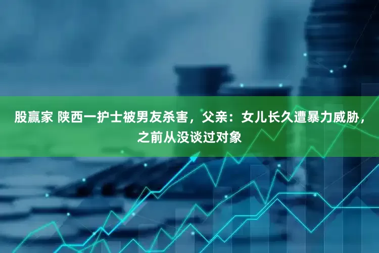 股赢家 陕西一护士被男友杀害，父亲：女儿长久遭暴力威胁，之前从没谈过对象