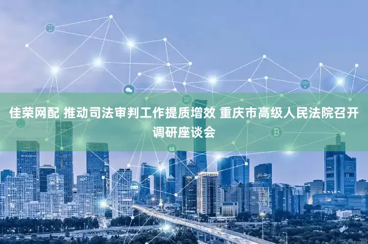佳荣网配 推动司法审判工作提质增效 重庆市高级人民法院召开调研座谈会