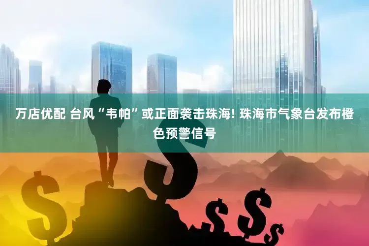 万店优配 台风“韦帕”或正面袭击珠海! 珠海市气象台发布橙色预警信号