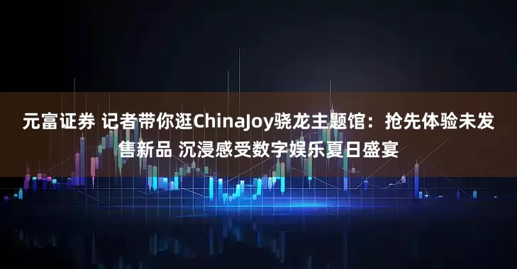 元富证券 记者带你逛ChinaJoy骁龙主题馆：抢先体验未发售新品 沉浸感受数字娱乐夏日盛宴