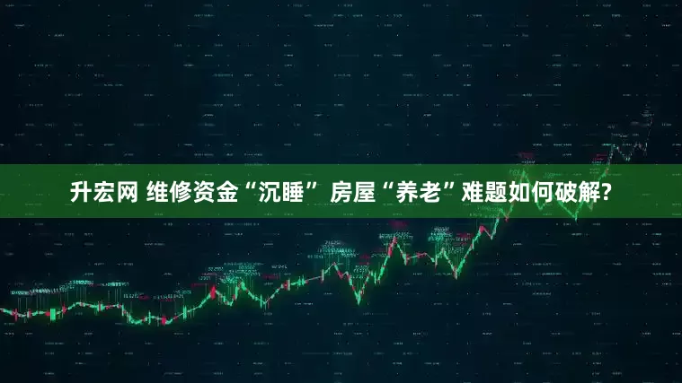 升宏网 维修资金“沉睡” 房屋“养老”难题如何破解?