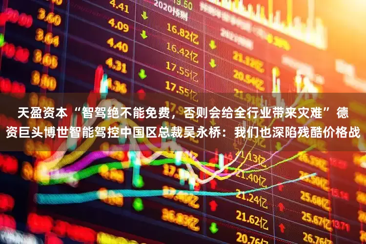 天盈资本 “智驾绝不能免费，否则会给全行业带来灾难” 德资巨头博世智能驾控中国区总裁吴永桥：我们也深陷残酷价格战