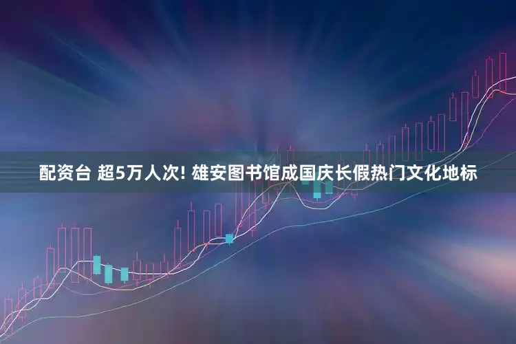 配资台 超5万人次! 雄安图书馆成国庆长假热门文化地标