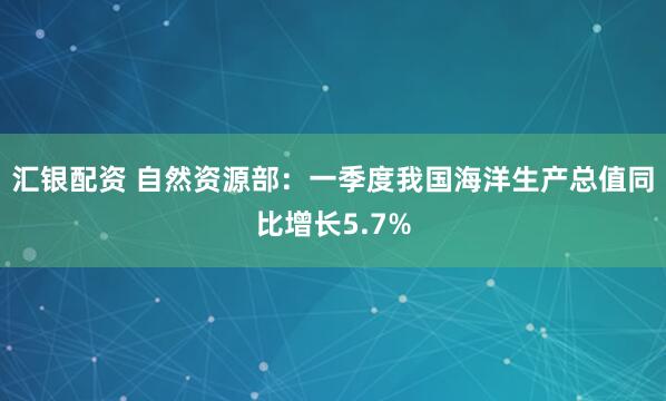 汇银配资 自然资源部：一季度我国海洋生产总值同比增长5.7%