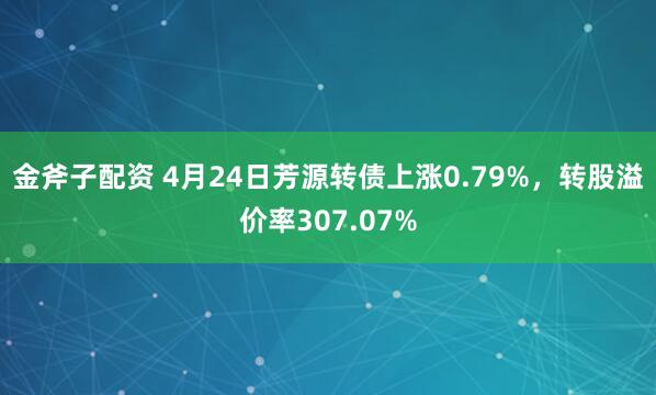 金斧子配资 4月24日芳源转债上涨0.79%，转股溢价率307.07%