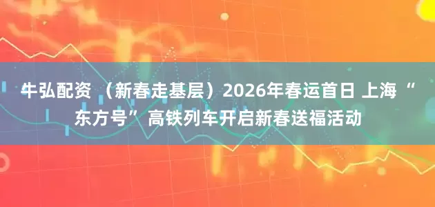 牛弘配资 （新春走基层）2026年春运首日 上海 “东方号” 高铁列车开启新春送福活动