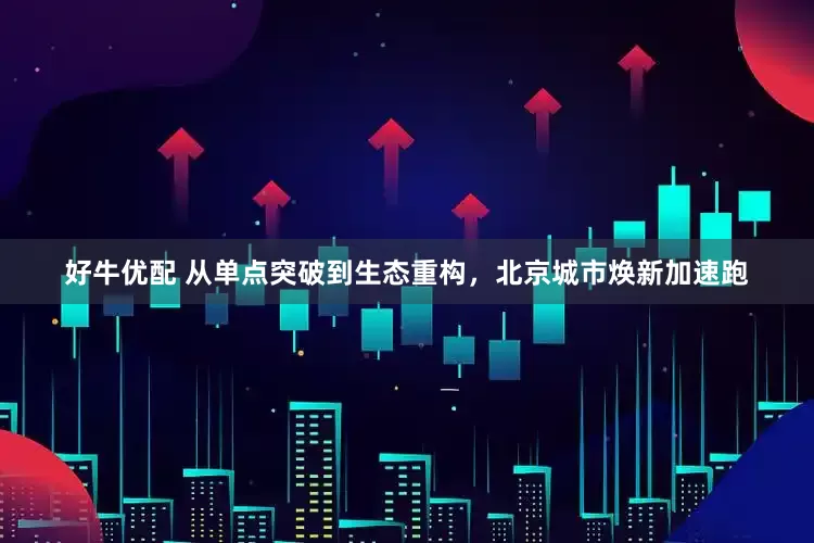 好牛优配 从单点突破到生态重构,北京城市焕新加速跑