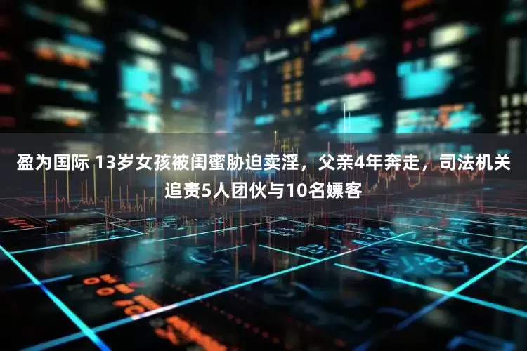 盈为国际 13岁女孩被闺蜜胁迫卖淫，父亲4年奔走，司法机关追责5人团伙与10名嫖客